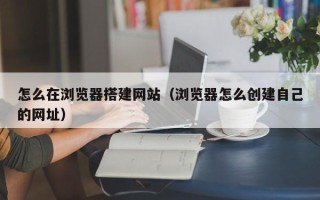 韶关怎么在浏览器搭建网站（浏览器怎么创建自己的网址）