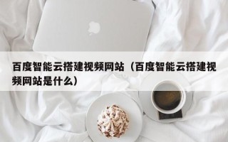 韶关百度智能云搭建视频网站（百度智能云搭建视频网站是什么）