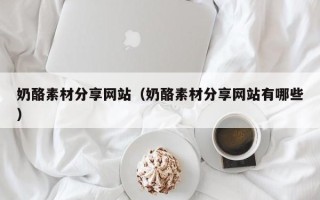 韶关奶酪素材分享网站（奶酪素材分享网站有哪些）