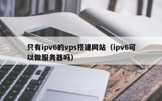 韶关只有ipv6的vps搭建网站（ipv6可以做服务器吗）