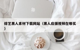 韶关综艺黑人素材下载网站（黑人应援视频在哪买）